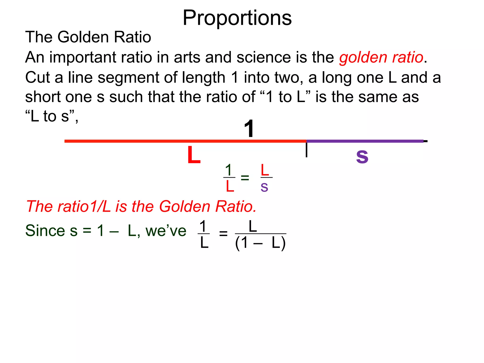 The Golden Ratio
Proportions
L
(1 – L)
1
L
cross multiply
Cut a line segment of length 1 into two, a long one L and a
short one s such that the ratio of “1 to L” is the same as
“L to s”,
1
L s
An important ratio in arts and science is the golden ratio.
L
s
1
L =
Since s = 1 – L, we’ve
=
1 – L
=
L2
The ratio1/L is the Golden Ratio.
 