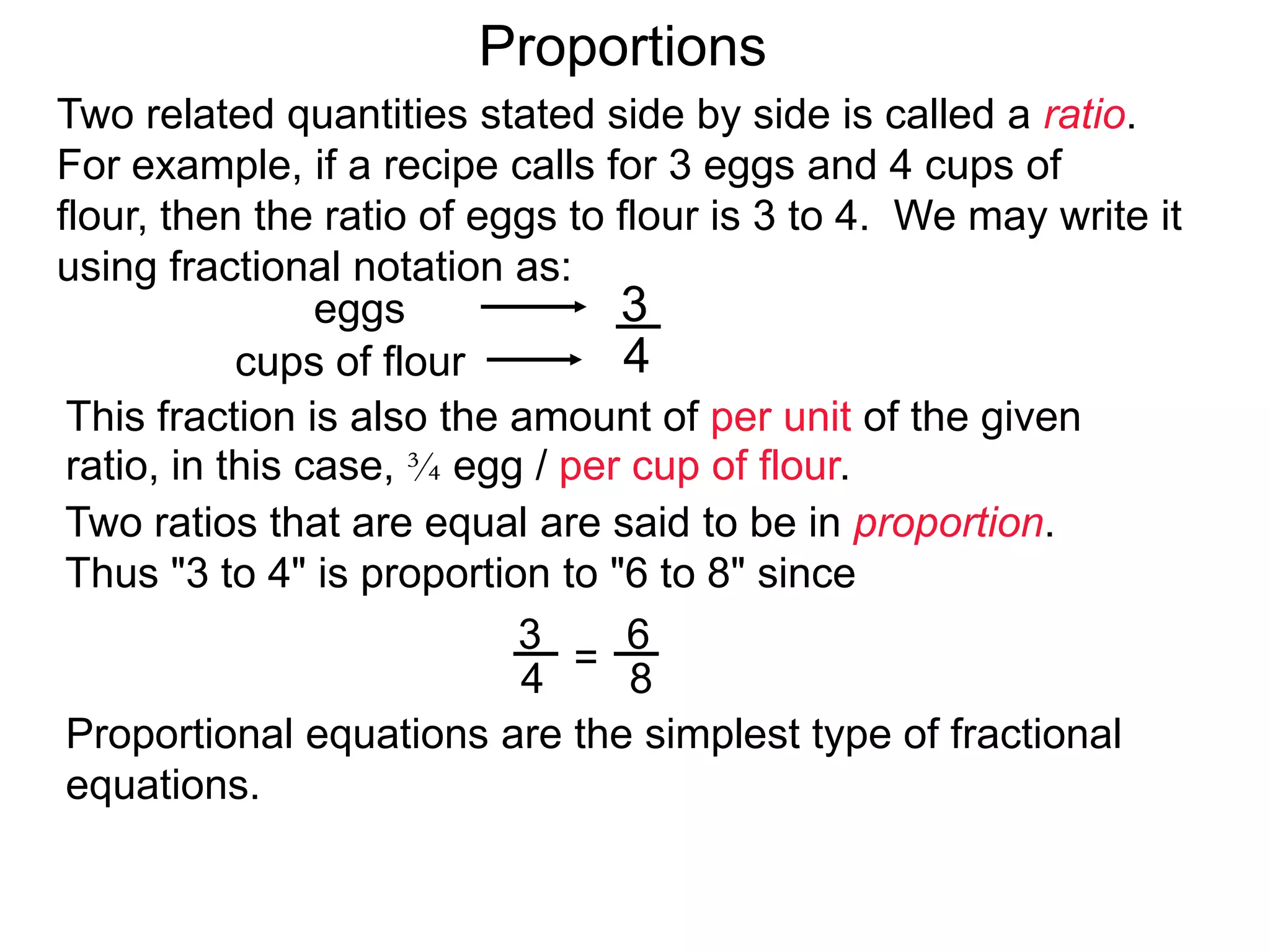 3
4
eggs
cups of flour
Proportions
This fraction is also the amount of per unit of the given ratio,
in this case, 3/4 egg / per cup of flour.
Two ratios that are equal are said to be in proportion.
Thus "3 to 4" is proportion to "6 to 8" since
3
4 =
6
8
Proportion–equations are the simplest type of fractional
equations. To solve proportional equations, cross-multiply
and change the proportions into regular equations.
Two related quantities stated side by side is called a ratio.
For example, if a recipe calls for 3 eggs and 4 cups of flour,
then the ratio of eggs to flour is 3 to 4.
We may write it using fractional notation as:
(egg / per cup of flour)
 