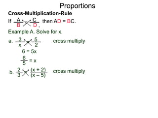 A
B
C
D ,
=If then AD = BC.
Cross-Multiplication-Rule
Proportions
Example A. Solve for x.
3
x
5
2
=a. cross multiply
6 = 5x
= x
2
3
(x + 2)
(x – 5)
=b. cross multiply
2(x – 5) = 3(x + 2)
5
6
 