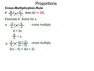A
B
C
D ,
=If then AD = BC.
Cross-Multiplication-Rule
Proportions
Example A. Solve for x.
3
x
5
2
=a. cross multiply
6 = 5x
= x
2
3
(x + 2)
(x – 5)
=b. cross multiply
2(x – 5) = 3(x + 2)
2x – 10 = 3x + 6
5
6
 