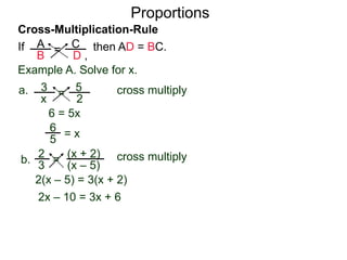 A
B
C
D ,
=If then AD = BC.
Cross-Multiplication-Rule
Proportions
Example A. Solve for x.
3
x
5
2
=a. cross multiply
6 = 5x
= x
2
3
(x + 2)
(x – 5)
=b. cross multiply
2(x – 5) = 3(x + 2)
2x – 10 = 3x + 6
–10 – 6 = 3x – 2x
5
6
 