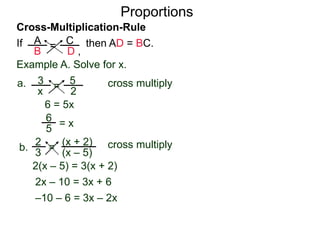 A
B
C
D ,
=If then AD = BC.
Cross-Multiplication-Rule
Proportions
Example A. Solve for x.
3
x
5
2
=a. cross multiply
6 = 5x
= x
2
3
(x + 2)
(x – 5)
=b. cross multiply
2(x – 5) = 3(x + 2)
2x – 10 = 3x + 6
–10 – 6 = 3x – 2x
–16 = x
5
6
 