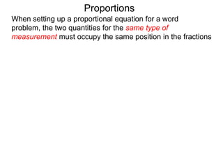 Proportions
When setting up a proportional equation for a word problem,
the two quantities for the same type of measurement must
occupy the same position in the fractions i.e. both must be in
numerator, or both must be in the denominator.
 
