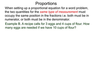 Proportions
Example B. A recipe calls for 3 eggs and 4 cups of flour. How
many eggs are needed if we have 10 cups of flour?
Let x be the number of eggs needed.
When setting up a proportional equation for a word problem,
the two quantities for the same type of measurement must
occupy the same position in the fractions i.e. both must be in
numerator, or both must be in the denominator.
 