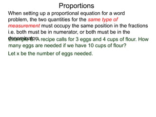 Proportions
Example B. A recipe calls for 3 eggs and 4 cups of flour.
How many eggs are needed if we have 10 cups of flour?
Let x be the number of eggs needed. Write the two types of
measurements, the number of eggs and the number of cups
of flour, in a column as shown.
When setting up a proportional equation for a word problem,
the two quantities for the same type of measurement must
occupy the same position in the fractions i.e. both must be in
numerator, or both must be in the denominator.
 