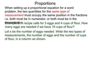 Proportions
Example B. A recipe calls for 3 eggs and 4 cups of flour.
How many eggs are needed if we have 10 cups of flour?
Let x be the number of eggs needed. Write the two types of
measurements, the number of eggs and the number of cups
of flour, in a column as shown.
number of eggs
cups of flour
When setting up a proportional equation for a word problem,
the two quantities for the same type of measurement must
occupy the same position in the fractions i.e. both must be in
numerator, or both must be in the denominator.
 