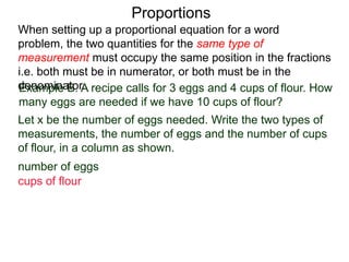 Proportions
Example B. A recipe calls for 3 eggs and 4 cups of flour.
How many eggs are needed if we have 10 cups of flour?
Let x be the number of eggs needed. Write the two types of
measurements, the number of eggs and the number of cups
of flour, in a column as shown. Then write down the ratios.
number of eggs
cups of flour
When setting up a proportional equation for a word problem,
the two quantities for the same type of measurement must
occupy the same position in the fractions i.e. both must be in
numerator, or both must be in the denominator.
 