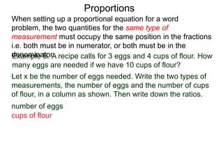 Proportions
Example B. A recipe calls for 3 eggs and 4 cups of flour.
How many eggs are needed if we have 10 cups of flour?
Let x be the number of eggs needed. Write the two types of
measurements, the number of eggs and the number of cups
of flour, in a column as shown. Then write down the ratios.
number of eggs
cups of flour
x
10
When setting up a proportional equation for a word problem,
the two quantities for the same type of measurement must
occupy the same position in the fractions i.e. both must be in
numerator, or both must be in the denominator.
 