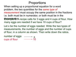 Proportions
Example B. A recipe calls for 3 eggs and 4 cups of flour.
How many eggs are needed if we have 10 cups of flour?
Let x be the number of eggs needed. Write the two types of
measurements, the number of eggs and the number of cups
of flour, in a column as shown. Then write down the ratios.
number of eggs
cups of flour
3
4
x
10
When setting up a proportional equation for a word problem,
the two quantities for the same type of measurement must
occupy the same position in the fractions i.e. both must be in
numerator, or both must be in the denominator.
 