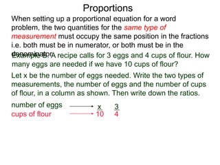 Proportions
Example B. A recipe calls for 3 eggs and 4 cups of flour.
How many eggs are needed if we have 10 cups of flour?
Let x be the number of eggs needed. Write the two types of
measurements, the number of eggs and the number of cups
of flour, in a column as shown. Then write down the ratios.
number of eggs
cups of flour
3
4
x
10
=
Set them equal, we get
x
10
3
4
When setting up a proportional equation for a word problem,
the two quantities for the same type of measurement must
occupy the same position in the fractions i.e. both must be in
numerator, or both must be in the denominator.
 