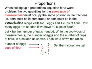 Proportions
Example B. A recipe calls for 3 eggs and 4 cups of flour.
How many eggs are needed if we have 10 cups of flour?
Let x be the number of eggs needed. Write the two types of
measurements, the number of eggs and the number of cups
of flour, in a column as shown. Then write down the ratios.
number of eggs
cups of flour
3
4
x
10
=
Set them equal, we get
x
10
3
4
cross multiply
4x = 30
When setting up a proportional equation for a word problem,
the two quantities for the same type of measurement must
occupy the same position in the fractions i.e. both must be in
numerator, or both must be in the denominator.
 