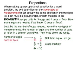 Proportions
Example B. A recipe calls for 3 eggs and 4 cups of flour.
How many eggs are needed if we have 10 cups of flour?
Let x be the number of eggs needed. Write the two types of
measurements, the number of eggs and the number of cups
of flour, in a column as shown. Then write down the ratios.
number of eggs
cups of flour
3
4
x
10
=
Set them equal, we get
x
10
3
4
cross multiply
4x = 30
x =
30
4
When setting up a proportional equation for a word problem,
the two quantities for the same type of measurement must
occupy the same position in the fractions i.e. both must be in
numerator, or both must be in the denominator.
 