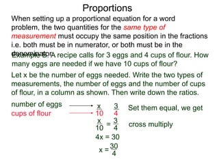 Proportions
Example B. A recipe calls for 3 eggs and 4 cups of flour.
How many eggs are needed if we have 10 cups of flour?
Let x be the number of eggs needed. Write the two types of
measurements, the number of eggs and the number of cups
of flour, in a column as shown. Then write down the ratios.
number of eggs
cups of flour
3
4
x
10
=
Set them equal, we get
x
10
3
4
cross multiply
4x = 30
x =
30
4
= 7½ We need 7½ eggs.
When setting up a proportional equation for a word problem,
the two quantities for the same type of measurement must
occupy the same position in the fractions i.e. both must be in
numerator, or both must be in the denominator.
 