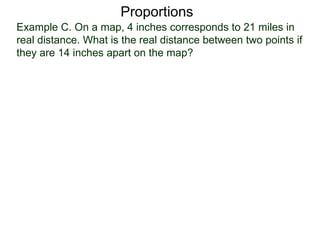 Example C. On a map, 4 inches corresponds to 21 miles in
real distance. What is the real distance between two points
if they are 14 inches apart on the map?
Proportions
Let x be the number of real distance in miles and write the
two types of measurements as
 