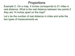 Example C. On a map, 4 inches corresponds to 21 miles in
real distance. What is the real distance between two points
if they are 14 inches apart on the map?
Proportions
Let x be the number of real distance in miles and write the
two types of measurements as
miles
inches
 