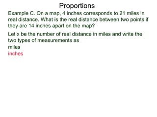 Example C. On a map, 4 inches corresponds to 21 miles in
real distance. What is the real distance between two points
if they are 14 inches apart on the map?
Proportions
Let x be the number of real distance in miles and write the
two types of measurements as
miles
inches
x
14
 