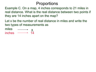 Example C. On a map, 4 inches corresponds to 21 miles in
real distance. What is the real distance between two points
if they are 14 inches apart on the map?
Proportions
Let x be the number of real distance in miles and write the
two types of measurements as
miles
inches
21
4
x
14
 