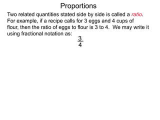 3
4
eggs
cups of flour
Proportions
Two related quantities stated side by side is called a ratio.
For example, if a recipe calls for 3 eggs and 4 cups of flour,
then the ratio of eggs to flour is 3 to 4.
We may write it using fractional notation as:
 