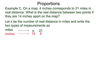 Example C. On a map, 4 inches corresponds to 21 miles in
real distance. What is the real distance between two points
if they are 14 inches apart on the map?
Proportions
Let x be the number of real distance in miles and write the
two types of measurements as
miles
inches
21
4
x
14
Set them equal, we get
21
4
x
14
=
 