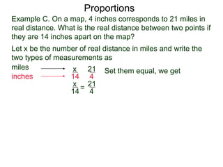 Example C. On a map, 4 inches corresponds to 21 miles in
real distance. What is the real distance between two points
if they are 14 inches apart on the map?
Proportions
Let x be the number of real distance in miles and write the
two types of measurements as
miles
inches
21
4
x
14
Set them equal, we get
21
4
x
14
= cross multiply
4x = 294
 