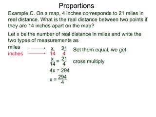 Example C. On a map, 4 inches corresponds to 21 miles in
real distance. What is the real distance between two points
if they are 14 inches apart on the map?
Proportions
Let x be the number of real distance in miles and write the
two types of measurements as
miles
inches
21
4
x
14
Set them equal, we get
21
4
x
14
= cross multiply
4x = 294
x =
294
4
= 73½
So 4 inches corresponds to 73½ miles.
 