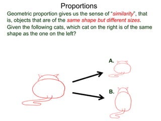 Proportions
Given the following cats, which cat on the right is of the same
shape as the one on the left? The answer of course is A.
A.
B.
Geometric proportion gives us the sense of “similarity”, that is,
objects that are of the same shape but different sizes.
 