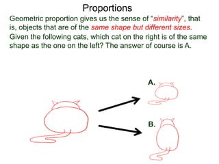 Proportions
Given the following cats, which cat on the right is of the same
shape as the one on the left? The answer of course is A.
A.
B.
This sense of similarity is due to the fact that
“all corresponding linear measurements are in proportion”.
Geometric proportion gives us the sense of “similarity”, that is,
objects that are of the same shape but different sizes.
 