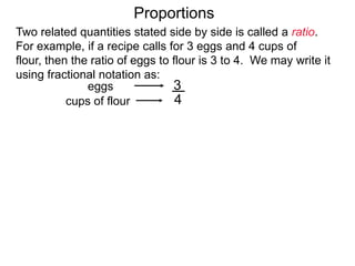 3
4
eggs
cups of flour
Proportions
This fraction is also the amount of per unit of the given ratio,
in this case, 3/4 egg / per cup of flour.
Two related quantities stated side by side is called a ratio.
For example, if a recipe calls for 3 eggs and 4 cups of flour,
then the ratio of eggs to flour is 3 to 4.
We may write it using fractional notation as:
(egg / per cup of flour)
 