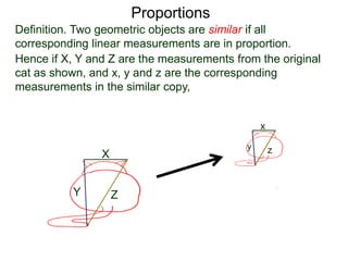 Proportions
Definition. Two geometric objects are similar if all
corresponding linear measurements are in proportion.
B.
Hence if X, Y and Z are the measurements from the original
cat as shown, and x, y and z are the corresponding
measurements in the similar copy, then it must be that
X
Y Z
x
y z
X
x =
Y
y =
Z
z
 