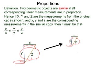 Proportions
Definition. Two geometric objects are similar if all
corresponding linear measurements are in proportion.
B.
Hence if X, Y and Z are the measurements from the original
cat as shown, and x, y and z are the corresponding
measurements in the similar copy, then it must be that
X
Y Z
x
y z
X
x =
Y
y =
Z
z
or that X
Y =
x
y etc…
 