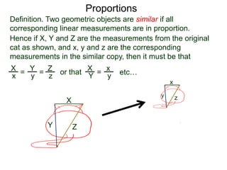 Proportions
Definition. Two geometric objects are similar if all
corresponding linear measurements are in proportion.
B.
Hence if X, Y and Z are the measurements from the original
cat as shown, and x, y and z are the corresponding
measurements in the similar copy, then it must be that
X
Y Z
x
y z
X
x =
Y
y =
Z
z
or that X
Y =
x
y etc…
This mathematical formulation of similarity is the basis for
biometric security software such as facial recognition systems.
 