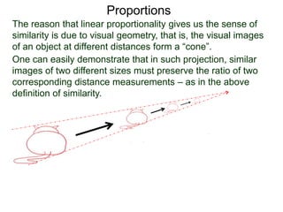 Proportions
The reason that linear proportionality gives us the sense of
similarity is due to visual geometry, that is, the visual images
of an object at different distances form a “cone”.
One can easily demonstrate that in such projection, similar
images of two different sizes must preserve the ratio of two
corresponding distance measurements – as in the above
definition of similarity.
Similar triangles
 