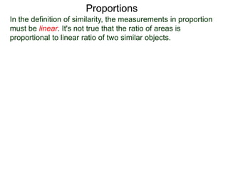 Proportions
In the definition of similarity, the measurements in proportion
must be linear. It's not true that the ratio of areas is
proportional to linear ratio of two similar objects.
Because the ratio of the linear measurements is 1 : 2,
1
2
 