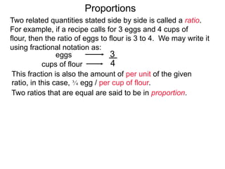 3
4
eggs
cups of flour
Proportions
This fraction is also the amount of per unit of the given ratio,
in this case, 3/4 egg / per cup of flour.
Two ratios that are equal are said to be in proportion.
Thus "3 to 4" is proportion to "6 to 8" since
3
4 =
6
8
Two related quantities stated side by side is called a ratio.
For example, if a recipe calls for 3 eggs and 4 cups of flour,
then the ratio of eggs to flour is 3 to 4.
We may write it using fractional notation as:
(egg / per cup of flour)
 