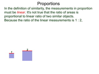 Proportions
In the definition of similarity, the measurements in proportion
must be linear. It's not true that the ratio of areas is
proportional to linear ratio of two similar objects.
Because the ratio of the linear measurements is 1 : 2,
we may conclude that the ratio of the area–measurements is
1 : (2)2 or 1 : 4 ratio.
1
2
linear ratio 1 : 2
area–ratio 1 : 4 = 22
:
 