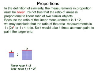 Proportions
1
2
linear ratio 1 : 2
area–ratio 1 : 4 = 22
linear ratio 1 : r
area–ratio 1 : r2
1
r
: :
In the definition of similarity, the measurements in proportion
must be linear. It's not true that the ratio of areas is
proportional to linear ratio of two similar objects.
Because the ratio of the linear measurements is 1 : 2,
we may conclude that the ratio of the area–measurements is
1 : (2)2 or 1 : 4 ratio. So it would take 4 times as much paint to
paint the larger one. Given two similar objects with linear
ratio 1 : r then their area–ratio is 1 : r2.
 