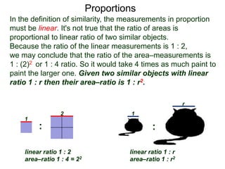 Proportions
1
2
linear ratio 1 : 2
area–ratio 1 : 4 = 22
linear ratio 1 : r
area–ratio 1 : r2
1
r
: :
In the definition of similarity, the measurements in proportion
must be linear. It's not true that the ratio of areas is
proportional to linear ratio of two similar objects.
Because the ratio of the linear measurements is 1 : 2,
we may conclude that the ratio of the area–measurements is
1 : (2)2 or 1 : 4 ratio. So it would take 4 times as much paint to
paint the larger one. Given two similar objects with linear
ratio 1 : r then their area–ratio is 1 : r2. This is also true for
the surface areas.
 