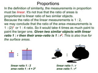 Proportions
1
2
linear ratio 1 : 2
area–ratio 1 : 4 = 22
linear ratio 1 : r
area–ratio 1 : r2
1
r
: :
In the definition of similarity, the measurements in proportion
must be linear. It's not true that the ratio of areas is
proportional to linear ratio of two similar objects.
Because the ratio of the linear measurements is 1 : 2,
we may conclude that the ratio of the area–measurements is
1 : (2)2 or 1 : 4 ratio. So it would take 4 times as much paint to
paint the larger one. Given two similar objects with linear
ratio 1 : r then their area–ratio is 1 : r2. This is also true for
the surface areas i.e. two similar 3D solids of 1 : r linear
ratio have 1 : r2 as their surface–area ratio.
 