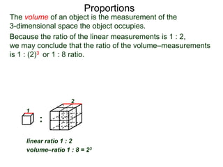 Proportions
Because the ratio of the linear measurements is 1 : 2,
we may conclude that the ratio of the volume–measurements
is 1 : (2)3 or 1 : 8 ratio. So the weight of large one is 8 times
as much as the small one (if they are made of the same
thing).*
:
linear ratio 1 : 2
volume–ratio 1 : 8 = 23
1
2
The volume of an object is the measurement of the
3-dimensional space the object occupies.
 