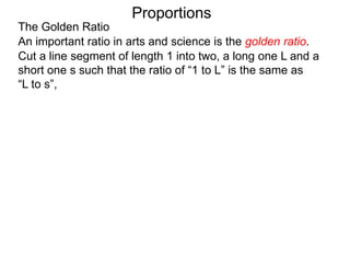 The Golden Ratio
Proportions
An important ratio in arts and science is the golden ratio.
Cut a line segment of length 1 into two, a long one L and a
short one s such that the ratio of “1 to L” is the same as
“L to s”,
1
 