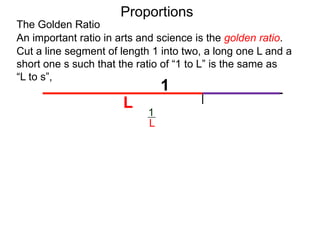 The Golden Ratio
Proportions
Cut a line segment of length 1 into two, a long one L and a
short one s such that the ratio of “1 to L” is the same as
“L to s”,
1
L s
An important ratio in arts and science is the golden ratio.
L
s
1
L =
 