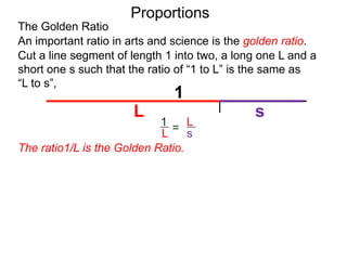 The Golden Ratio
Proportions
L
(1 – L)
1
L
Cut a line segment of length 1 into two, a long one L and a
short one s such that the ratio of “1 to L” is the same as
“L to s”,
1
L s
An important ratio in arts and science is the golden ratio.
L
s
1
L =
Since s = 1 – L, we’ve
=
The ratio1/L is the Golden Ratio.
 
