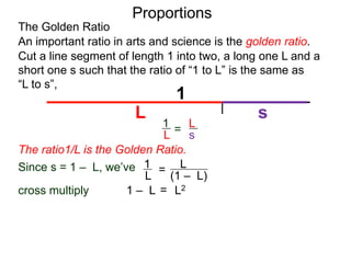 The Golden Ratio
Proportions
L
(1 – L)
1
L
cross multiply
0 = L2 + L – 1
Cut a line segment of length 1 into two, a long one L and a
short one s such that the ratio of “1 to L” is the same as
“L to s”,
1
L s
An important ratio in arts and science is the golden ratio.
L
s
1
L =
Since s = 1 – L, we’ve
=
1 – L
=
L2
The ratio1/L is the Golden Ratio.
 
