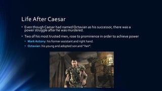 Life After Caesar
• Even though Caesar had named Octavian as his successor, there was a
power struggle after he was murdered.
• Two of his most trusted men, rose to prominence in order to achieve power
• Mark Antony: his former assistant and right hand.
• Octavian: his young and adopted son and “heir”.

 