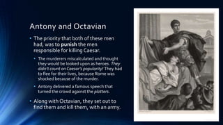 Antony and Octavian
• The priority that both of these men
had, was to punish the men
responsible for killing Caesar.
• The murderers miscalculated and thought
they would be looked upon as heroes. They
didn’t count on Caesar’s popularity! They had
to flee for their lives, because Rome was
shocked because of the murder.
• Antony delivered a famous speech that
turned the crowd against the plotters.

• Along with Octavian, they set out to
find them and kill them, with an army.

 