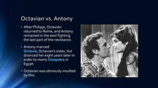 Octavian vs. Antony
• After Philippi, Octavian
returned to Rome, and Antony
remained in the east fighting
the last part of the resistance.
• Antony married
Octavia, Octavian’s sister, but
divorced her eight years later in
order to marry Cleopatra in
Egypt.

• Octavian was obviously insulted
by this.

 