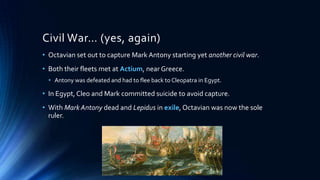 Civil War… (yes, again)
• Octavian set out to capture Mark Antony starting yet another civil war.

• Both their fleets met at Actium, near Greece.
• Antony was defeated and had to flee back to Cleopatra in Egypt.

• In Egypt, Cleo and Mark committed suicide to avoid capture.

• With Mark Antony dead and Lepidus in exile, Octavian was now the sole
ruler.

 