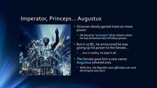 Imperator, Princeps… Augustus
• Octavian slowly gained more an more
power.
• He became “princeps” (first citizen) when
he had achieved near limitless power.

• But in 27 BC, he announced he was
giving up his power to the Senate…
• … but in reality, he kept it all.

• The Senate gave him a new name:
Augustus (revered one).
• With this, the Republic was officially over and
the Empire was born.

 