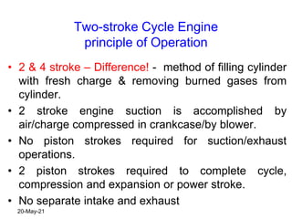 Two-stroke Cycle Engine
principle of Operation
• 2 & 4 stroke – Difference! - method of filling cylinder
with fresh charge & removing burned gases from
cylinder.
• 2 stroke engine suction is accomplished by
air/charge compressed in crankcase/by blower.
• No piston strokes required for suction/exhaust
operations.
• 2 piston strokes required to complete cycle,
compression and expansion or power stroke.
• No separate intake and exhaust
20-May-21
 