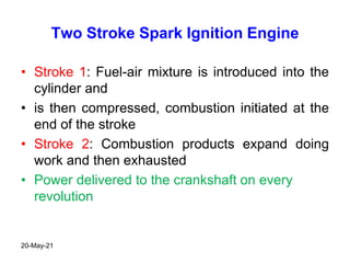 Two Stroke Spark Ignition Engine
• Stroke 1: Fuel-air mixture is introduced into the
cylinder and
• is then compressed, combustion initiated at the
end of the stroke
• Stroke 2: Combustion products expand doing
work and then exhausted
• Power delivered to the crankshaft on every
revolution
20-May-21
 